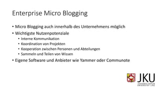 Enterprise Micro Blogging
• Micro Blogging auch innerhalb des Unternehmens möglich
• Wichtigste Nutzenpotenziale
• Interne Kommunikation
• Koordination von Projekten
• Kooperation zwischen Personen und Abteilungen
• Sammeln und Teilen von Wissen
• Eigene Software und Anbieter wie Yammer oder Communote
 