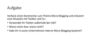 Aufgabe
Verfasst einen Kommentar zum Thema Micro Blogging und erläutert
eure Situation mit Twitter und Co.:
• Verwendet Ihr Twitter außerhalb der LVA?
• Wieso schon bzw. wieso nicht?
• Habt ihr in euren Unternehmen interne Micro Blogging Systeme?
 