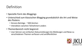 Definition
• Spezielle Form des Bloggings
• Unterschied zum klassischen Blogging grundsätzlich die Art und Weise
des Postens
• Kürzere Beiträge - ~200 Zeichen
• Interaktion zwischen Teilnehmern anders
• Themenbereich nicht begrenzt
• User können von einfachen Statusmeldungen bis Meldungen und News zu
verschiedenen Themen verfassen und veröffentlichen
 
