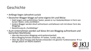 Geschichte
• Anfänge liegen Jahrzehnt zurück
• Deutscher Blogger bloggt auf seine eigene Art und Weise
• Statt langen und ausführlichen Texten, postet er nur Gedankenfetzen in Form von
kurzen Texten, Links und Bildern
• Andere Blogger werden drauf aufmerksam und befassen sich mit dieser Form des
Bloggings
• Bezeichnung als „Tumbleblogs“
• Auch Unternehmen werden auf diese Art von Blogging aufmerksam und
bemerken Marktlücke
• Idee des klassischen Bloggings wird weiterentwickelt
• Micro Blogging Portale entstehen  Twitter, Tumblr, Jaiku, etc.
• Über die Jahre hinweg viele Portale entstanden mit gleicher Funktionsweise  nur
wenige jedoch am Markt etabliert
 