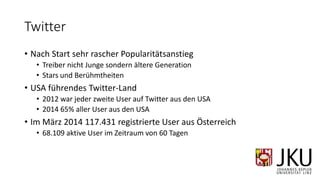 Twitter
• Nach Start sehr rascher Popularitätsanstieg
• Treiber nicht Junge sondern ältere Generation
• Stars und Berühmtheiten
• USA führendes Twitter-Land
• 2012 war jeder zweite User auf Twitter aus den USA
• 2014 65% aller User aus den USA
• Im März 2014 117.431 registrierte User aus Österreich
• 68.109 aktive User im Zeitraum von 60 Tagen
 