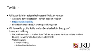 Twitter
• Follower-Zahlen zeigen beliebteste Twitter-Konten
• Ableitung der beliebtesten Themen dadurch möglich
• http://twitaholic.com/
• Entertainment und News wichtigsten Kategorien
• Mittlerweile große Rolle in der Gesellschaft in Bezug auf
Newsbeschaffung
• Nachrichten meist schneller über Twitter verbreitet als über andere Medien
(Online-News Portale, Fernsehen oder Print)
• Viele Beispiele
• Boston Bombing
• Hudson River Notlandung
 