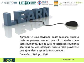 Maria João Leal
Aprender é uma atividade muito humana. Quanto
mais as pessoas sentem que são tratadas como
seres humanos, que as suas necessidades humanas
são tidas em consideração, quanto mais provável é
que aprendam e aprendam a aprender.
(Knowles, 1990, pp. 129)
 