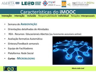 Maria João Leal
• Semana de AMBIENTAÇÃO
• Orientações detalhadas de Atividades
• REA - Recursos Educacionais Abertos (ou livremente acessíveis online)
• Avaliação formativa Automática
• Sínteses/Feedback semanais
• Equipa de Facilitadores
• Plataforma: Rede Social
• Curtas - MICROBLOGING
Características do iMOOC
Inovação | Interação | Inclusão | Responsabilidade Individual | Relações Interpessoais
 