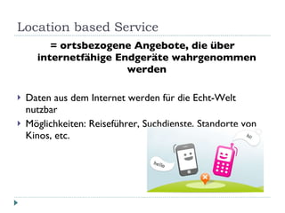 Location based Service = ortsbezogene Angebote, die über internetfähige Endgeräte wahrgenommen werden Daten aus dem Internet werden für die Echt-Welt nutzbar Möglichkeiten: Reiseführer, Suchdienste, Standorte von Kinos, etc. 