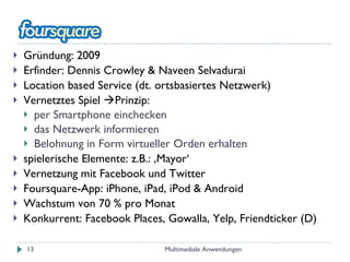 Gründung: 2009 Erfinder: Dennis Crowley & Naveen Selvadurai Location based Service (dt. ortsbasiertes Netzwerk) Vernetztes Spiel   Prinzip:  per Smartphone einchecken das Netzwerk informieren Belohnung in Form virtueller Orden erhalten spielerische Elemente: z.B.: ‚Mayor‘ Vernetzung mit Facebook und Twitter Foursquare-App: iPhone, iPad, iPod & Android Wachstum von 70 % pro Monat Konkurrent: Facebook Places, Gowalla, Yelp, Friendticker (D) Multimediale Anwendungen 