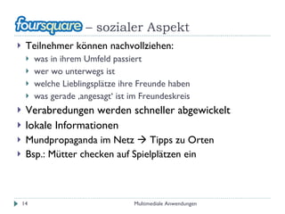 –  sozialer Aspekt Teilnehmer können nachvollziehen: was in ihrem Umfeld passiert wer wo unterwegs ist welche Lieblingsplätze ihre Freunde haben was gerade ‚angesagt‘ ist im Freundeskreis Verabredungen werden schneller abgewickelt lokale Informationen Mundpropaganda im Netz    Tipps zu Orten Bsp.: Mütter checken auf Spielplätzen ein Multimediale Anwendungen 