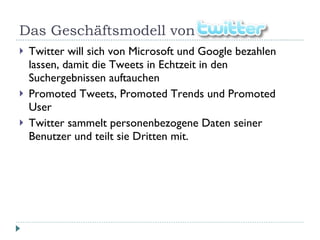 Das Geschäftsmodell von Twitter Twitter will sich von Microsoft und Google bezahlen lassen, damit die Tweets in Echtzeit in den Suchergebnissen auftauchen Promoted Tweets, Promoted Trends und Promoted User Twitter sammelt personenbezogene Daten seiner Benutzer und teilt sie Dritten mit. 