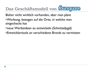 Das Geschäftsmodell von Foursquare Bisher nicht wirklich vorhanden, aber man plant Werbung, bezogen auf die Orte, in welche man eingecheckt hat neue Werbeideen zu entwickeln (Schnitzeljagd) Entwicklertools an verschiedene Brands zu vermieten 