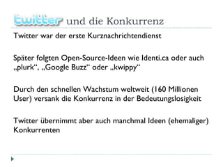 Twitt  und die Konkurrenz Twitter war der erste Kurznachrichtendienst Später folgten Open-Source-Ideen wie Identi.ca oder auch „plurk“, „Google Buzz“ oder „kwippy“ Durch den schnellen Wachstum weltweit (160 Millionen User) versank die Konkurrenz in der Bedeutungslosigkeit Twitter übernimmt aber auch manchmal Ideen (ehemaliger) Konkurrenten 