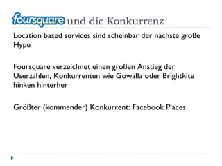 und die Konkurrenz Location based services sind scheinbar der nächste große Hype Foursquare verzeichnet einen großen Anstieg der Userzahlen, Konkurrenten wie Gowalla oder Brightkite hinken hinterher Größter (kommender) Konkurrent: Facebook Places 