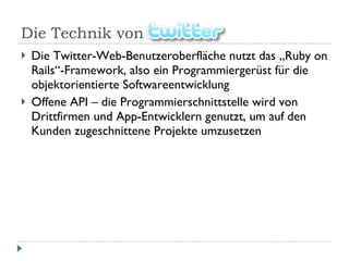 Die Technik von  Die Twitter-Web-Benutzeroberfläche nutzt das „Ruby on Rails“-Framework, also ein Programmiergerüst für die objektorientierte Softwareentwicklung Offene API – die Programmierschnittstelle wird von Drittfirmen und App-Entwicklern genutzt, um auf den Kunden zugeschnittene Projekte umzusetzen 
