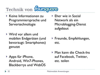 Technik von  Keine Informationen zu Programmiersprache und Servertechnologie Wird vor allem und mobilen Endgeräten (und bevorzugt: Smartphones) genutzt Apps für iPhone,  Android, Win7-Phones, Blackberrys und WebOS Eher wie in Social Network als ein Microblogging-Dienst aufgebaut Freunde, Empfehlungen, etc. Man kann die Check-Ins auf Facebook, Twitter, etc. teilen Multimediale Anwendungen 