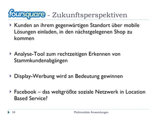 - Zukunftsperspektiven Kunden an ihrem gegenwärtigen Standort über mobile Lösungen einladen, in den nächstgelegenen Shop zu kommen Analyse-Tool zum rechtzeitigen Erkennen von Stammkundenabgängen Display-Werbung wird an Bedeutung gewinnen Facebook – das weltgrößte soziale Netzwerk in Location Based Service? Multimediale Anwendungen 