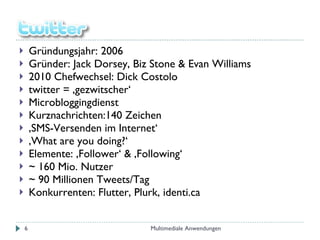 Gründungsjahr: 2006 Gründer: Jack Dorsey, Biz Stone & Evan Williams 2010 Chefwechsel: Dick Costolo twitter = ‚gezwitscher‘ Microbloggingdienst Kurznachrichten:140 Zeichen ‚ SMS-Versenden im Internet‘ ‚ What are you doing?‘ Elemente: ‚Follower‘ & ‚Following‘  ~ 160 Mio. Nutzer ~ 90 Millionen Tweets/Tag Konkurrenten: Flutter, Plurk, identi.ca Multimediale Anwendungen 