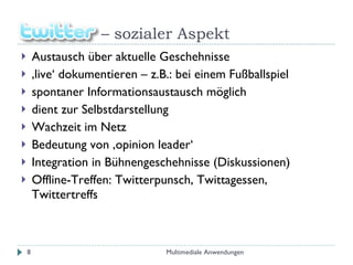 –  sozialer Aspekt Austausch über aktuelle Geschehnisse ‚ live‘ dokumentieren – z.B.: bei einem Fußballspiel spontaner Informationsaustausch möglich dient zur Selbstdarstellung Wachzeit im Netz Bedeutung von ‚opinion leader‘ Integration in Bühnengeschehnisse (Diskussionen) Offline-Treffen: Twitterpunsch, Twittagessen, Twittertreffs Multimediale Anwendungen 