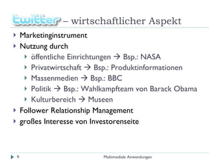 –  wirtschaftlicher Aspekt Marketinginstrument  Nutzung durch  öffentliche Einrichtungen    Bsp.: NASA Privatwirtschaft    Bsp.: Produktinformationen Massenmedien    Bsp.: BBC Politik    Bsp.: Wahlkampfteam von Barack Obama Kulturbereich    Museen Follower Relationship Management großes Interesse von Investorenseite Multimediale Anwendungen 