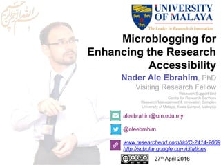 Microblogging for
Enhancing the Research
Accessibility
aleebrahim@um.edu.my
@aleebrahim
www.researcherid.com/rid/C-2414-2009
http://scholar.google.com/citations
Nader Ale Ebrahim, PhD
Visiting Research Fellow
Research Support Unit
Centre for Research Services
Research Management & Innovation Complex
University of Malaya, Kuala Lumpur, Malaysia
27th April 2016
 