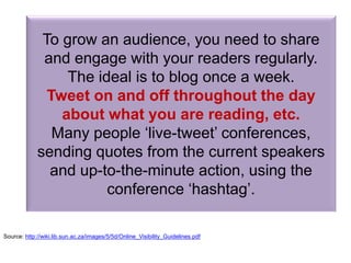 To grow an audience, you need to share
and engage with your readers regularly.
The ideal is to blog once a week.
Tweet on and off throughout the day
about what you are reading, etc.
Many people ‘live-tweet’ conferences,
sending quotes from the current speakers
and up-to-the-minute action, using the
conference ‘hashtag’.
Source: http://wiki.lib.sun.ac.za/images/5/5d/Online_Visibility_Guidelines.pdf
 