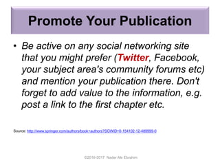 Promote Your Publication
• Be active on any social networking site
that you might prefer (Twitter, Facebook,
your subject area's community forums etc)
and mention your publication there. Don't
forget to add value to the information, e.g.
post a link to the first chapter etc.
©2016-2017 Nader Ale Ebrahim
Source: http://www.springer.com/authors/book+authors?SGWID=0-154102-12-489999-0
 
