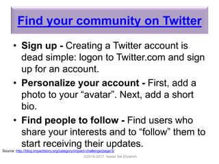 Find your community on Twitter
• Sign up - Creating a Twitter account is
dead simple: logon to Twitter.com and sign
up for an account.
• Personalize your account - First, add a
photo to your “avatar”. Next, add a short
bio.
• Find people to follow - Find users who
share your interests and to “follow” them to
start receiving their updates.
©2016-2017 Nader Ale Ebrahim
Source: http://blog.impactstory.org/category/impact-challenge/page/3/
 