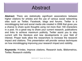 Abstract
Abstract: There are statistically significant associations between
higher citations for articles and the use of various social networking
sites such as Twitter, Facebook, blogs and forums. Twitter is a
microblogging tool and social media site created in 2006 that gives you
a chance to share quick thoughts using not more than 140 characters
in a post. It’s a great way to share your current research, publications
and links to achieve maximum publicity. Twitter assist you to stay
current with the literature and new developments in your field of
interest. Proper tools allow the researchers to increase the research
impact and citations. This presentation will provide various techniques
on how microblogging improving your research impact and visibility.
Keywords: H-index, Improve citations, Research tools, Bibliometrics,
Twitter, Research visibility
©2016-2017 Nader Ale Ebrahim
 
