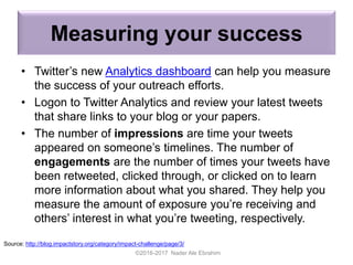 Measuring your success
• Twitter’s new Analytics dashboard can help you measure
the success of your outreach efforts.
• Logon to Twitter Analytics and review your latest tweets
that share links to your blog or your papers.
• The number of impressions are time your tweets
appeared on someone’s timelines. The number of
engagements are the number of times your tweets have
been retweeted, clicked through, or clicked on to learn
more information about what you shared. They help you
measure the amount of exposure you’re receiving and
others’ interest in what you’re tweeting, respectively.
©2016-2017 Nader Ale Ebrahim
Source: http://blog.impactstory.org/category/impact-challenge/page/3/
 
