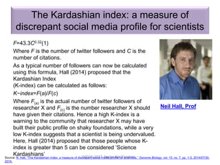 The Kardashian index: a measure of
discrepant social media profile for scientists
F=43.3C0.32(1)
Where F is the number of twitter followers and C is the
number of citations.
As a typical number of followers can now be calculated
using this formula, Hall (2014) proposed that the
Kardashian Index
(K-index) can be calculated as follows:
K−index=F(a)/F(c)
Where F(a) is the actual number of twitter followers of
researcher X and F(c) is the number researcher X should
have given their citations. Hence a high K-index is a
warning to the community that researcher X may have
built their public profile on shaky foundations, while a very
low K-index suggests that a scientist is being undervalued.
Here, Hall (2014) proposed that those people whose K-
index is greater than 5 can be considered ‘Science
Kardashians’ ©2016-2017 Nader Ale Ebrahim
Neil Hall, Prof
Source: N. Hall, “The Kardashian index: a measure of discrepant social media profile for scientists,” Genome Biology, vol. 15, no. 7, pp. 1-3, 2014/07/30,
2014.
 