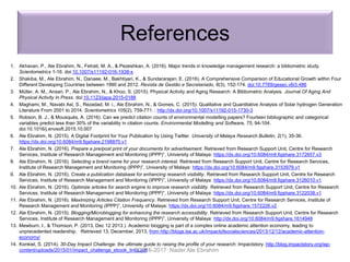 References
1. Akhavan, P., Ale Ebrahim, N., Fetrati, M. A., & Pezeshkan, A. (2016). Major trends in knowledge management research: a bibliometric study.
Scientometrics 1-16. doi:10.1007/s11192-016-1938-x
2. Shakiba, M., Ale Ebrahim, N., Danaee, M., Bakhtiyari, K., & Sundararajan, E. (2016). A Comprehensive Comparison of Educational Growth within Four
Different Developing Countries between 1990 and 2012. Revista de Gestão e Secretariado, 6(3), 152-174. doi:10.7769/gesec.v6i3.486
3. Müller, A. M., Ansari, P., Ale Ebrahim, N., & Khoo, S. (2015). Physical Activity and Aging Research: A Bibliometric Analysis. Journal Of Aging And
Physical Activity In Press. doi:10.1123/japa.2015-0188
4. Maghami, M., Navabi Asl, S., Rezadad, M. i., Ale Ebrahim, N., & Gomes, C. (2015). Qualitative and Quantitative Analysis of Solar hydrogen Generation
Literature From 2001 to 2014. Scientometrics 105(2), 759-771. : http://dx.doi.org/10.1007/s11192-015-1730-3
5. Robson, B. J., & Mousquès, A. (2016). Can we predict citation counts of environmental modelling papers? Fourteen bibliographic and categorical
variables predict less than 30% of the variability in citation counts. Environmental Modelling and Software, 75, 94-104.
doi:10.1016/j.envsoft.2015.10.007
6. Ale Ebrahim, N. (2015). A Digital Footprint for Your Publication by Using Twitter. University of Malaya Research Bulletin, 2(1), 35-36.
https://dx.doi.org/10.6084/m9.figshare.2198875.v1
7. Ale Ebrahim, N. (2016). Prepare a pre/post print of your documents for advertisement. Retrieved from Research Support Unit, Centre for Research
Services, Institute of Research Management and Monitoring (IPPP)”, University of Malaya: https://dx.doi.org/10.6084/m9.figshare.3172657.v3
8. Ale Ebrahim, N. (2016). Selecting a brand name for your research interest. Retrieved from Research Support Unit, Centre for Research Services,
Institute of Research Management and Monitoring (IPPP)”, University of Malaya: https://dx.doi.org/10.6084/m9.figshare.3153979.v1
9. Ale Ebrahim, N. (2016). Create a publication database for enhancing research visibility. Retrieved from Research Support Unit, Centre for Research
Services, Institute of Research Management and Monitoring (IPPP)”, University of Malaya: https://dx.doi.org/10.6084/m9.figshare.3126010.v1
10. Ale Ebrahim, N. (2016). Optimize articles for search engine to improve research visibility. Retrieved from Research Support Unit, Centre for Research
Services, Institute of Research Management and Monitoring (IPPP)”, University of Malaya: https://dx.doi.org/10.6084/m9.figshare.3122038.v1
11. Ale Ebrahim, N. (2016). Maximizing Articles Citation Frequency. Retrieved from Research Support Unit, Centre for Research Services, Institute of
Research Management and Monitoring (IPPP)”, University of Malaya: https://dx.doi.org/10.6084/m9.figshare.1572226.v2
12. Ale Ebrahim, N. (2015). Blogging/Microblogging for enhancing the research accessibility. Retrieved from Research Support Unit, Centre for Research
Services, Institute of Research Management and Monitoring (IPPP)”, University of Malaya: http://dx.doi.org/10.6084/m9.figshare.1614948
13. Mewburn, I., & Thomson, P. (2013, Dec 12 2013 ). Academic blogging is part of a complex online academic attention economy, leading to
unprecedented readership. Retrieved 13, December, 2013, from http://blogs.lse.ac.uk/impactofsocialsciences/2013/12/12/academic-attention-
economy/
14. Konkiel, S. (2014). 30-Day Impact Challenge: the ultimate guide to raising the profile of your research: Impactstory. http://blog.impactstory.org/wp-
content/uploads/2015/01/impact_challenge_ebook_links.pdf©2016-2017 Nader Ale Ebrahim
 