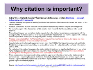 Why citation is important?
• In the Times Higher Education World University Rankings system Citations — research
influence (worth 3 per cent).
• Citations are widely recognised as a strong indicator of the significance and relevance — that is, the impact — of a
piece of research.
• However, citation data must be used with care as citation rates can vary between subjects and time periods.
• For example, papers in the life sciences tend to be cited more frequently than those published in the social
sciences.
• The rankings this year use normalised citation impact, where the citations to each paper are compared with the
average number of citations received by all papers published in the same field and year. So a paper with a relative
citation impact of 2.0 is cited twice as frequently as the average for similar papers.
• The data were extracted from the Thomson Reuters resource known as Web of Science, the largest and most
comprehensive database of research citations available.
• Its authoritative and multidisciplinary content covers more than 11,600 of the highest-impact journals worldwide.
The benchmarking exercise is carried out on an exact level across 251 subject areas for each year in the period
2004 to 2008.
• For institutions that produce few papers, the relative citation impact may be significantly influenced by one or two
highly cited papers and therefore it does not accurately reflect their typical performance. However, institutions
publishing fewer than 50 papers a year have been excluded from the rankings.
• There are occasions where a groundbreaking academic paper is so influential as to drive the citation counts to
extreme levels — receiving thousands of citations. An institution that contributes to one of these papers will
receive a significant and noticeable boost to its citation impact, and this reflects such institutions' contribution to
globally significant research projects.
• Source: http://www.timeshighereducation.co.uk/world-university-rankings/2010-2011/analysis-methodology.html
©2016-2017 Nader Ale Ebrahim
 