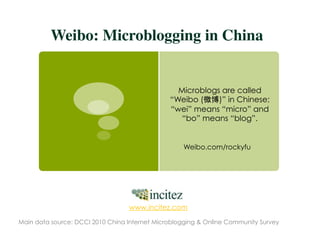 Weibo: Microblogging in China	


                                                 Microblogs are called
                                               “Weibo (    )” in Chinese;
                                               “wei” means “micro” and
                                                  “bo” means “blog”.


                                                   Weibo.com/rockyfu




                                  www.incitez.com

Main data source: DCCI 2010 China Internet Microblogging & Online Community Survey
 