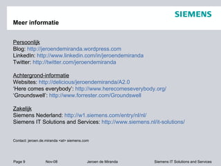 Meer informatie Persoonlijk Blog:  http://jeroendemiranda.wordpress.com LinkedIn:  http://www.linkedin.com/in/jeroendemiranda Twitter:  http://twitter.com/jeroendemiranda Achtergrond-informatie Websites:  http://delicious/jeroendemiranda/A2.0 ‘ Here comes everybody’:  http://www.herecomeseverybody.org/ ‘ Groundswell’:  http://www.forrester.com/Groundswell Zakelijk Siemens Nederland:  http://w1.siemens.com/entry/nl/nl/ Siemens IT Solutions and Services:  http://www.siemens.nl/it-solutions/ Contact: jeroen.de.miranda <at> siemens.com 