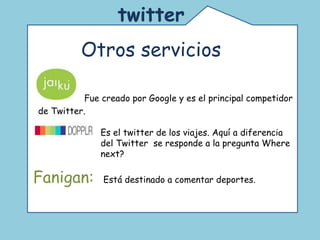 twitter   Otros servicios  Fanigan:  Está destinado a comentar deportes.  Jai  Fue creado por Google y es el principal competidor de Twitter.  Es el twitter de los viajes. Aquí a diferencia del Twitter  se responde a la pregunta Where next? 
