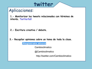 Comunidad de educadores que usan twitter. Un espacio para la reflexión y el debate acerca de las nuevas tecnologías en la educación.  twitter   Aplicaciones:  1.- Monitorizar los tweets relacionados con términos de interés.   Twitterfall 2.- Escritura creativa / debate. 3.- Recopilar opiniones sobre un tema de toda la clase.   Cambioclimatico @Cambioclimatico http://twetter.com/Cambioclimatico 
