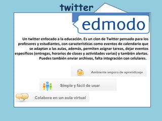 Comunidad de educadores que usan twitter. Un espacio para la reflexión y el debate acerca de las nuevas tecnologías en la educación.  twitter   Un twitter enfocado a la educación. Es un clon de Twitter pensado para los profesores y estudiantes, con características como eventos de calendario que se adaptan a las aulas, además, permiten asignar tareas, dejar eventos específicos (entregas, horarios de clases y actividades varias) y también alertas. Puedes también enviar archivos, falta integración con celulares.   