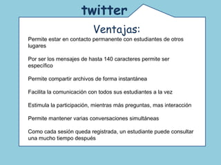 Comunidad de educadores que usan twitter. Un espacio para la reflexión y el debate acerca de las nuevas tecnologías en la educación.  twitter   Ventajas: Permite estar en contacto permanente con estudiantes de otros lugares Por ser los mensajes de hasta 140 caracteres permite ser específico Permite compartir archivos de forma instantánea Facilita la comunicación con todos sus estudiantes a la vez Estimula la participación, mientras más preguntas, mas interacción Permite mantener varias conversaciones simultáneas Como cada sesión queda registrada, un estudiante puede consultar una mucho tiempo después  