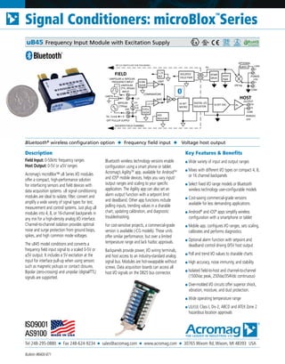 Tel 248-295-0880 ■ Fax 248-624-9234 ■ sales@acromag.com ■ www.acromag.com ■ 30765 Wixom Rd, Wixom, MI 48393 USA
Signal Conditioners: microBlox
TM
Series
Bulletin #8400-871
Description
Field Input: 0-50kHz frequency ranges
Host Output: 0-5V or ±5V ranges
Acromag’s microBlox™ uB Series I/O modules
offer a compact, high-performance solution
for interfacing sensors and field devices with
data acquisition systems. uB signal conditioning
modules are ideal to isolate, filter, convert and
amplify a wide variety of signal types for test,
measurement and control systems. Just plug uB
modules into 4, 8, or 16-channel backpanels in
any mix for a high-density analog I/O interface.
Channel-to-channel isolation provides optimal
noise and surge protection from ground loops,
spikes, and high common mode voltages.
The uB45 model conditions and converts a
frequency field input signal to a scaled 0-5V or
±5V output. It includes a 5V excitation at the
input for interface pull-up when using sensors
such as magnetic pickups or contact closures.
Bipolar (zero-crossing) and unipolar (digital/TTL)
signals are supported.
Bluetooth wireless technology versions enable
configuration using a smart phone or tablet.
Acromag’s AgilityTM
app, available for AndroidTM
and iOS®
mobile devices, helps you vary input/
output ranges and scaling to your specific
application. The Agility app can also set an
alarm output function with a setpoint limit
and deadband. Other app functions include
polling inputs, trending values in a sharable
chart, updating calibration, and diagnostic
troubleshooting.
For cost-sensitive projects, a commercial-grade
version is available (-CG models). These units
offer similar performance, but over a limited
temperature range and lack hazloc approvals.
Backpanels provide power, I/O wiring terminals,
and host access to an industry-standard analog
signal bus. Modules are hot-swappable without
screws. Data acquisition boards can access all
host I/O signals on the DB25 bus connector.
Key Features & Benefits
■ Wide variety of input and output ranges
■ Mixes with different I/O types on compact 4, 8,
or 16 channel backpanels
■ Select fixed I/O range models or Bluetooth
wireless technology user-configurable models
■ Cost-saving commercial-grade versions
available for less demanding applications
■ Android®
and iOS®
apps simplify wireless
configuration with a smartphone or tablet
■ Mobile app. configures I/O ranges, sets scaling,
calibrates and performs diagnostics
■ Optional alarm function with setpoint and
deadband control driving 0/5V host output
■ Poll and trend I/O values to sharable charts
■ High accuracy, noise immunity, and stability
■ Isolated field-to-host and channel-to-channel
(1500Vac peak, 250Vac/354Vdc continuous)
■ Over-molded I/O circuits offer superior shock,
vibration, moisture, and dust protection.
■ Wide operating temperature range
■ UL/cUL Class I, Div 2, ABCD and ATEX Zone 2
hazardous location approvals
Bluetooth®
wireless configuration option ◆ Frequency field input ◆ Voltage host output
uB45 Frequency Input Module with Excitation Supply
FREQUENCY INPUT
+
UNIPOLAR
(TTL, 85Vpk)
5V, 11mA
INPUT
HOST
32-BIT
MICRO
FIELD
F-
F+
EXC
ISOLATED FIELD CHANNEL
E-
E+
DIGITAL I/O
ISOLATION
ISOLATED
FIELD PWR
16-BIT DAC
XFMR
DRVR
POWER
-
+
+24V
-
+
+5V
uBDC1
OPTIONAL
OR'ing
OUTPUT
H-
H+Av
HOST
PWR
RANGES
±5V
5V
SET CJC SWITCH OFF FOR THIS MODEL
CJC
10K
COM
COM
OFF
ADJ
REG/LIM
BIPOLAR
170Vpp
-
+
-
UNIPOLAR or BIPOLAR
OPT PULLUP SUPPLY
0.01x
DVDR
0.04x
DVDR 3.3
1.25
COMPARATORS
UNIP
BIPO
EARTH
1.25
REF
1.25
 