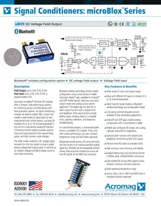 Tel 248-295-0880 ■ Fax 248-624-9234 ■ sales@acromag.com ■ www.acromag.com ■ 30765 Wixom Rd, Wixom, MI 48393 USA
Signal Conditioners: microBlox
TM
Series
Bulletin #8400-876
Description
Field Output: ±5V, ±10V, 0-5V, 0-10V
Host Input: ±5V, ±10V, 0-5V, 0-10V or
programmable ±10V
Acromag’s microBlox™ uB Series I/O modules
offer a compact, high-performance solution
for interfacing sensors and field devices with
data acquisition systems. uB signal conditioning
modules are ideal to isolate, filter, convert and
amplify a wide variety of signal types for test,
measurement and control systems. Just plug uB
modules into 4, 8, or 16-channel backpanels in
any mix for a high-density analog I/O interface.
Channel-to-channel isolation provides optimal
noise and surge protection from ground loops,
spikes, and high common mode voltages.
The uB49 model conditions a DC voltage signal
received from the host system to drive a scaled
process voltage field output signal. It functions as
an isolated, voltage-controlled voltage source to
drive field instruments.
Bluetooth wireless technology versions enable
configuration using a smart phone or tablet.
Acromag’s AgilityTM
app, available for AndroidTM
and iOS®
mobile devices, helps you vary input/
output ranges and scaling to your specific
application. The Agility app can also set an
alarm output function with a setpoint limit
and deadband. Other app functions include
polling inputs, trending values in a sharable
chart, updating calibration, and diagnostic
troubleshooting.
For cost-sensitive projects, a commercial-grade
version is available (-CG models). These units
offer similar performance, but over a limited
temperature range and lack hazloc approvals.
Backpanels provide power, I/O wiring terminals,
and host access to an industry-standard analog
signal bus. Modules are hot-swappable without
screws. Data acquisition boards can access all
host I/O signals on the DB25 bus connector.
Key Features & Benefits
■ Wide variety of input and output ranges
■ Mixes with different I/O types on compact 4, 8,
or 16 channel backpanels
■ Select fixed I/O range models or Bluetooth
wireless technology user-configurable models
■ Cost-saving commercial-grade versions
available for less demanding applications
■ Android®
and iOS®
apps simplify wireless
configuration with a smartphone or tablet
■ Mobile app configures I/O ranges, sets scaling,
calibrates and performs diagnostics
■ Optional alarm function with setpoint and
deadband control driving 0/5V host output
■ Poll and trend I/O values to sharable charts
■ High accuracy, noise immunity, and stability
■ Isolated field-to-host and channel-to-channel
(1500Vac peak, 250Vac/354Vdc continuous)
■ Over-molded I/O circuits offer superior shock,
vibration, moisture, and dust protection.
■ Wide operating temperature range
■ UL/cUL Class I, Div 2, ABCD and ATEX Zone 2
hazardous location approvals
Bluetooth®
wireless configuration option ◆ DC voltage field output ◆ Voltage field input
uB49 DC Voltage Field Output
VOLTAGE OUTPUT 0-5V/ -5V
to 5V, 0-10V/-10V to 10V, or
Program (-B Models)
OUTPUT
HOST
32-BIT
MICRO
48MHz
FIELD
F-
F+
EXC
OPT EARTH
CJC
10K
ISOLATED FIELD CHANNEL
16-BIT
DAC
E-
E+ NC
DIGITAL I/O
ISOLATION
ISOLATED
FIELD PWR
16-BIT ADC
XFMR
DRVR
INPUT
H-
H+
HOST
PWR
RANGES
±5V
(ON/OFF)
ISOLATED FIELD CHANNEL
5V
SWITCH
DIVIDE,
FILTER,
CLAMP
RL+
-
5mA
MAX
VOLTAGE
FLTR
POWER
-
+
+24V
-
+
+5V
uBDC1
OPTIONAL
OR'ing
COM
Av
RANGES
-11V to +11V
V
SET PANEL CJC SWITCH ON OR OFF FOR THIS MODEL
 
