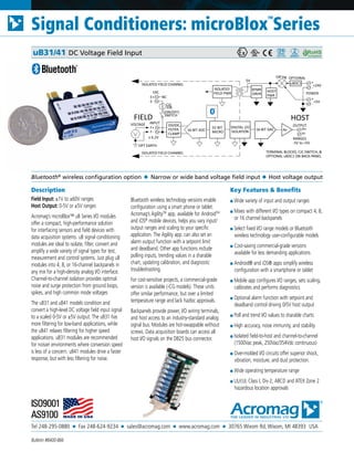 Tel 248-295-0880 ■ Fax 248-624-9234 ■ sales@acromag.com ■ www.acromag.com ■ 30765 Wixom Rd, Wixom, MI 48393 USA
Signal Conditioners: microBlox
TM
Series
Bulletin #8400-866
Description
Field Input: ±1V to ±60V ranges
Host Output: 0-5V or ±5V ranges
Acromag’s microBlox™ uB Series I/O modules
offer a compact, high-performance solution
for interfacing sensors and field devices with
data acquisition systems. uB signal conditioning
modules are ideal to isolate, filter, convert and
amplify a wide variety of signal types for test,
measurement and control systems. Just plug uB
modules into 4, 8, or 16-channel backpanels in
any mix for a high-density analog I/O interface.
Channel-to-channel isolation provides optimal
noise and surge protection from ground loops,
spikes, and high common mode voltages
The uB31 and uB41 models condition and
convert a high-level DC voltage field input signal
to a scaled 0-5V or ±5V output. The uB31 has
more filtering for low-band applications, while
the uB41 relaxes filtering for higher speed
applications. uB31 modules are recommended
for noisier environments where conversion speed
is less of a concern. uB41 modules drive a faster
response, but with less filtering for noise.
Bluetooth wireless technology versions enable
configuration using a smart phone or tablet.
Acromag’s AgilityTM
app, available for AndroidTM
and iOS®
mobile devices, helps you vary input/
output ranges and scaling to your specific
application. The Agility app. can also set an
alarm output function with a setpoint limit
and deadband. Other app functions include
polling inputs, trending values in a sharable
chart, updating calibration, and diagnostic
troubleshooting.
For cost-sensitive projects, a commercial-grade
version is available (-CG models). These units
offer similar performance, but over a limited
temperature range and lack hazloc approvals.
Backpanels provide power, I/O wiring terminals,
and host access to an industry-standard analog
signal bus. Modules are hot-swappable without
screws. Data acquisition boards can access all
host I/O signals on the DB25 bus connector.
Key Features & Benefits
■ Wide variety of input and output ranges
■ Mixes with different I/O types on compact 4, 8,
or 16 channel backpanels
■ Select fixed I/O range models or Bluetooth
wireless technology user-configurable models
■ Cost-saving commercial-grade versions
available for less demanding applications
■ Android® and iOS® apps simplify wireless
configuration with a smartphone or tablet
■ Mobile app configures I/O ranges, sets scaling,
calibrates and performs diagnostics
■ Optional alarm function with setpoint and
deadband control driving 0/5V host output
■ Poll and trend I/O values to sharable charts
■ High accuracy, noise immunity, and stability
■ Isolated field-to-host and channel-to-channel
(1500Vac peak, 250Vac/354Vdc continuous)
■ Over-molded I/O circuits offer superior shock,
vibration, moisture, and dust protection.
■ Wide operating temperature range
■ UL/cUL Class I, Div 2, ABCD and ATEX Zone 2
hazardous location approvals
Bluetooth®
wireless configuration option ◆ Narrow or wide band voltage field input ◆ Host voltage output
uB31/41 DC Voltage Field Input
INPUT
HOST
32-BIT
MICRO
FIELD
F-
F+
± 6.2V
EXC
OPT EARTH
CJC
10K
TERMINAL BLOCKS, CJC SWITCH, &
OPTIONAL uBDC1 ON BACK-PANEL
ISOLATED FIELD CHANNEL
16-BIT ADC
E-
E+ NC
DIGITAL I/O
ISOLATION
ISOLATED
FIELD PWR
16-BIT DAC
XFMR
DRVR POWER
-
+
+24V
-
+
+5V
uBDC1
OPTIONALOR'ing
OUTPUT
H-
H+Av
HOST
PWR
RANGES
-5V to +5V
(ON/OFF)
ISOLATED FIELD CHANNEL
VOLTAGE
5V
SWITCH
DIVIDE,
FILTER,
CLAMP
 