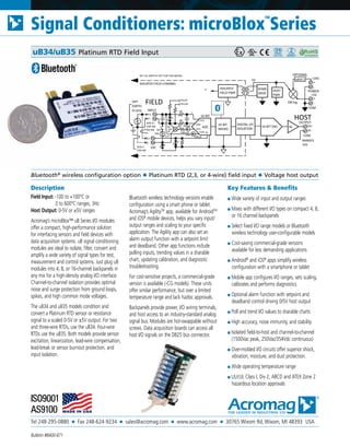 Tel 248-295-0880 ■ Fax 248-624-9234 ■ sales@acromag.com ■ www.acromag.com ■ 30765 Wixom Rd, Wixom, MI 48393 USA
Signal Conditioners: microBlox
TM
Series
Bulletin #8400-871
Description
Field Input: -100 to +100°C or
	 0 to 600°C ranges, 3Hz
Host Output: 0-5V or ±5V ranges
Acromag’s microBlox™ uB Series I/O modules
offer a compact, high-performance solution
for interfacing sensors and field devices with
data acquisition systems. uB signal conditioning
modules are ideal to isolate, filter, convert and
amplify a wide variety of signal types for test,
measurement and control systems. Just plug uB
modules into 4, 8, or 16-channel backpanels in
any mix for a high-density analog I/O interface.
Channel-to-channel isolation provides optimal
noise and surge protection from ground loops,
spikes, and high common mode voltages.
The uB34 and uB35 models condition and
convert a Platinum RTD sensor or resistance
signal to a scaled 0-5V or ±5V output. For two
and three-wire RTDs, use the uB34. Four-wire
RTDs use the uB35. Both models provide sensor
excitation, linearization, lead-wire compensation,
lead-break or sensor burnout protection, and
input isolation.
Bluetooth wireless technology versions enable
configuration using a smart phone or tablet.
Acromag’s AgilityTM
app, available for AndroidTM
and iOS®
mobile devices, helps you vary input/
output ranges and scaling to your specific
application. The Agility app can also set an
alarm output function with a setpoint limit
and deadband. Other app functions include
polling inputs, trending values in a sharable
chart, updating calibration, and diagnostic
troubleshooting.
For cost-sensitive projects, a commercial-grade
version is available (-CG models). These units
offer similar performance, but over a limited
temperature range and lack hazloc approvals.
Backpanels provide power, I/O wiring terminals,
and host access to an industry-standard analog
signal bus. Modules are hot-swappable without
screws. Data acquisition boards can access all
host I/O signals on the DB25 bus connector.
Key Features & Benefits
■ Wide variety of input and output ranges
■ Mixes with different I/O types on compact 4, 8,
or 16 channel backpanels
■ Select fixed I/O range models or Bluetooth
wireless technology user-configurable models
■ Cost-saving commercial-grade versions
available for less demanding applications
■ Android®
and iOS®
apps simplify wireless
configuration with a smartphone or tablet
■ Mobile app configures I/O ranges, sets scaling,
calibrates and performs diagnostics
■ Optional alarm function with setpoint and
deadband control driving 0/5V host output
■ Poll and trend I/O values to sharable charts
■ High accuracy, noise immunity, and stability
■ Isolated field-to-host and channel-to-channel
(1500Vac peak, 250Vac/354Vdc continuous)
■ Over-molded I/O circuits offer superior shock,
vibration, moisture, and dust protection.
■ Wide operating temperature range
■ UL/cUL Class I, Div 2, ABCD and ATEX Zone 2
hazardous location approvals
Bluetooth®
wireless configuration option ◆ Platinum RTD (2,3, or 4-wire) field input ◆ Voltage host output
uB34/uB35 Platinum RTD Field Input
INPUT
HOST
32-BIT
MICRO
FIELD
F-
F+
EXC
OPT
EARTH
ISOLATED FIELD CHANNEL
ADC
E-
E+
DIGITAL I/O
ISOLATION
ISOLATED
FIELD PWR
16-BIT DAC
XFMR
DRVR
POWER
-
+
+24V
-
+
+5V
uBDC1
OPTIONAL
OR'ing
OUTPUT
H-
H+Av
HOST
PWR
RANGES
±5V
5V
SET CJC SWITCH OFF FOR THIS MODEL
6K
100
CJC
10K
500uA
PULLP
Vr
CH0
CH2
6K
16-BIT
COM
CH1
CH3100
PULLN
+
-
500uA
Pt RTD
ADD E+
FOR 3W
OR 4W
ADD E-
FOR 4W
COM
OFF
34
SW
35
 