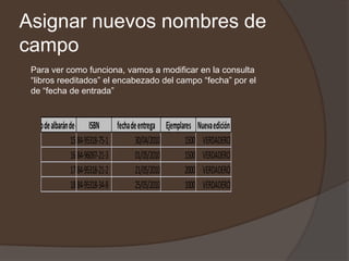 Asignar nuevos nombres de
campo
  Para ver como funciona, vamos a modificar en la consulta
  “libros reeditados” el encabezado del campo “fecha” por el
  de “fecha de entrada”



Número de albarán de entrada
                           ISBN     fecha de entrega Ejemplares Nueva edición
                   15 84-95318-75-1         30/04/2010      1500 VERDADERO
                   16 84-96097-21-3         01/05/2010      1500 VERDADERO
                   17 84-95318-21-2         21/05/2010      2000 VERDADERO
                   18 84-95318-34-8         25/05/2010      1000 VERDADERO
 