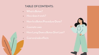 TABLE OFCONTENTS:
 WhatisBotox?
 Cosmeticuses
 HowIsaBotoxProcedureDone?
 Howdoesitwork?
 HowLongDoesaBotoxShotLast?
 Costandsideeffects
 