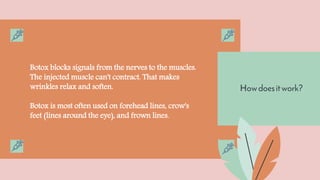 Howdoesitwork?
Botox blocks signals from the nerves to the muscles.
The injected muscle can't contract. That makes
wrinkles relax and soften.
Botox is most often used on forehead lines, crow's
feet (lines around the eye), and frown lines.
 