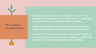 HowIsaBotox
ProcedureDone?
Getting Botox takes only a few minutes. You won’t need
anesthesia. The provider uses a small needle to inject Botox
into specific muscles with only minor discomfort.
Clinicians use Botulinum toxin by diluting the powder in
saline and injecting it directly into neuromuscular tissue.
It takes 24–72 hours for the toxin to take effect. Rarely, it
can take as long as 5 days for the full effects to show. They
may last 3–12 months, depending on the treatment.
 