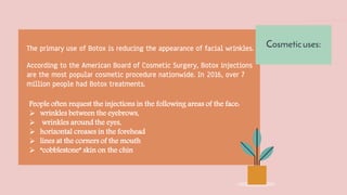 The primary use of Botox is reducing the appearance of facial wrinkles.
According to the American Board of Cosmetic Surgery, Botox injections
are the most popular cosmetic procedure nationwide. In 2016, over 7
million people had Botox treatments.
People often request the injections in the following areas of the face:
 wrinkles between the eyebrows,
 wrinkles around the eyes,
 horizontal creases in the forehead
 lines at the corners of the mouth
 “cobblestone” skin on the chin
Cosmeticuses:
 