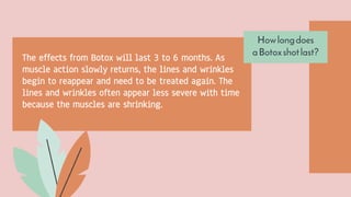 Howlongdoes
aBotoxshotlast?
The effects from Botox will last 3 to 6 months. As
muscle action slowly returns, the lines and wrinkles
begin to reappear and need to be treated again. The
lines and wrinkles often appear less severe with time
because the muscles are shrinking.
 