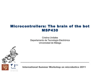 Microcontrollers: The brain of the bot
               MSP430

                      Cristina Urdiales
           Departamento de Tecnología Electrónica
                   Universidad de Málaga




     International Summer Workshop on microbotics 2011
 