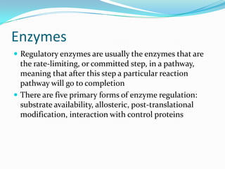 Enzymes
 Regulatory enzymes are usually the enzymes that are
  the rate-limiting, or committed step, in a pathway,
  meaning that after this step a particular reaction
  pathway will go to completion
 There are five primary forms of enzyme regulation:
  substrate availability, allosteric, post-translational
  modification, interaction with control proteins
 