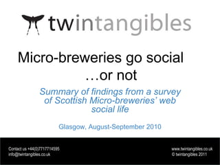 www.twintangibles.co.uk
Micro-breweries go social
…or not
Summary of findings from a survey
of Scottish Micro-breweries’ web
social life
Glasgow, August-September 2010
Contact us +44(0)7717714595 www.twintangibles.co.uk
info@twintangibles.co.uk © twintangibles 2011
Contact us +44(0)7717714595 www.twintangibles.co.uk
info@twintangibles.co.uk © twintangibles 2011
 