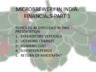 MICROBREWERY IN INDIA-
FINANCIALS-PART 1
TOPICS TO BE DISCUSSED IN THIS
PRESENTATION:
1. EXPENDITURE VERTICALS
2. LICENSING CHARGES
3. RUNNING COST
4. GESTATION PERIOD
5. RETURN OF INVESTMENT
 